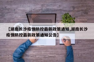 【湖南长沙疫情防控最新政策通知,湖南长沙疫情防控最新政策通知公告】
