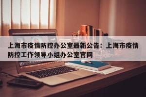 上海市疫情防控办公室最新公告：上海市疫情防控工作领导小组办公室官网