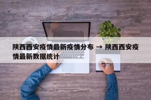 陕西西安疫情最新疫情分布 → 陕西西安疫情最新数据统计