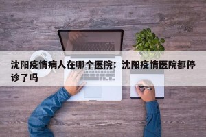 沈阳疫情病人在哪个医院：沈阳疫情医院都停诊了吗