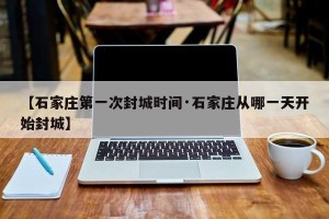 【石家庄第一次封城时间·石家庄从哪一天开始封城】