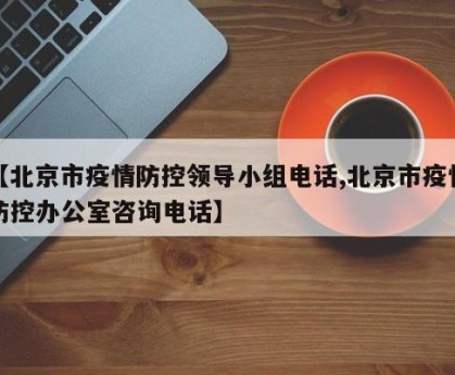 【北京市疫情防控领导小组电话,北京市疫情防控办公室咨询电话】