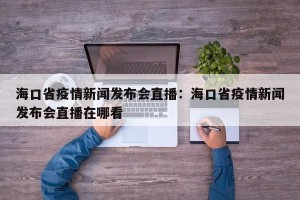 海口省疫情新闻发布会直播：海口省疫情新闻发布会直播在哪看