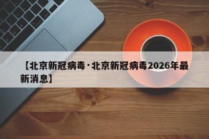 【北京新冠病毒·北京新冠病毒2026年最新消息】