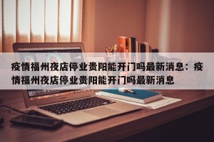 疫情福州夜店停业贵阳能开门吗最新消息：疫情福州夜店停业贵阳能开门吗最新消息