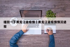 播放一下黑龙江省疫情›黑龙江省疫情情况通报