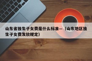 山东省独生子女费是什么标准—（山东地区独生子女费发放规定）