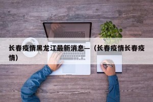 长春疫情黑龙江最新消息—（长春疫情长春疫情）