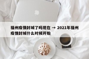 福州疫情封城了吗现在 → 2021年福州疫情封城什么时候开始