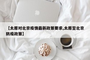 【太原对北京疫情最新政策要求,太原至北京防疫政策】