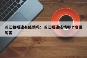 浙江和福建有疫情吗：浙江福建疫情哪个省更厉害