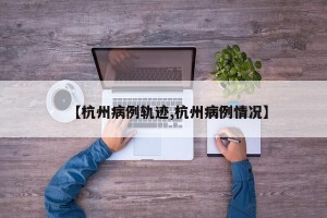 【杭州病例轨迹,杭州病例情况】