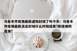乌鲁木齐疫情最新通知封城了吗今天：乌鲁木齐疫情最新消息封城什么时候结束?新增病例是谁?