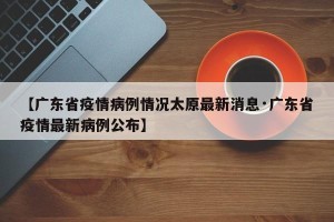 【广东省疫情病例情况太原最新消息·广东省疫情最新病例公布】