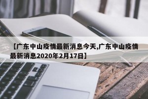 【广东中山疫情最新消息今天,广东中山疫情最新消息2020年2月17日】