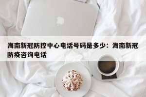 海南新冠防控中心电话号码是多少：海南新冠防疫咨询电话