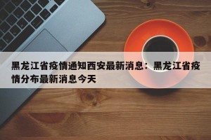 黑龙江省疫情通知西安最新消息：黑龙江省疫情分布最新消息今天