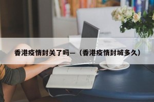 香港疫情封关了吗—（香港疫情封城多久）