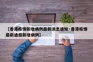 【香港疫情新增病例最新消息通知·香港疫情最新通报新增病例】
