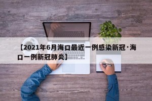 【2021年6月海口最近一例感染新冠·海口一例新冠肺炎】