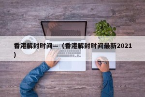 香港解封时间—（香港解封时间最新2021）
