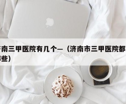 济南三甲医院有几个—（济南市三甲医院都有哪些）
