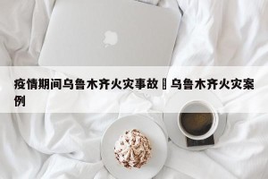 疫情期间乌鲁木齐火灾事故›乌鲁木齐火灾案例