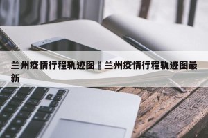 兰州疫情行程轨迹图›兰州疫情行程轨迹图最新
