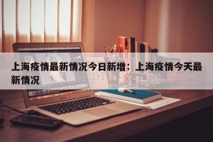 上海疫情最新情况今日新增：上海疫情今天最新情况