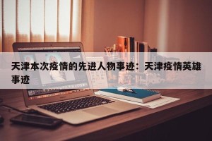 天津本次疫情的先进人物事迹：天津疫情英雄事迹