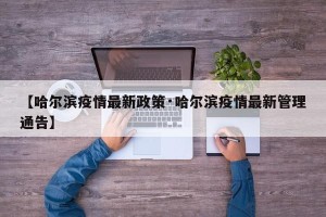 【哈尔滨疫情最新政策·哈尔滨疫情最新管理通告】