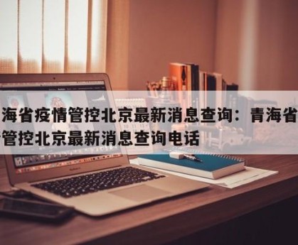 青海省疫情管控北京最新消息查询：青海省疫情管控北京最新消息查询电话