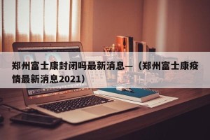 郑州富士康封闭吗最新消息—（郑州富士康疫情最新消息2021）