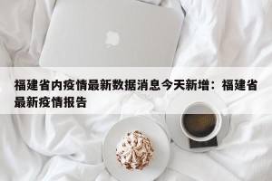 福建省内疫情最新数据消息今天新增：福建省最新疫情报告