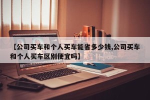 【公司买车和个人买车能省多少钱,公司买车和个人买车区别便宜吗】