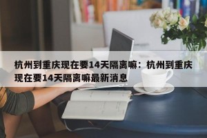 杭州到重庆现在要14天隔离嘛：杭州到重庆现在要14天隔离嘛最新消息