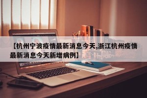 【杭州宁波疫情最新消息今天,浙江杭州疫情最新消息今天新增病例】