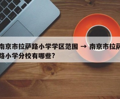 南京市拉萨路小学学区范围 → 南京市拉萨路小学分校有哪些?