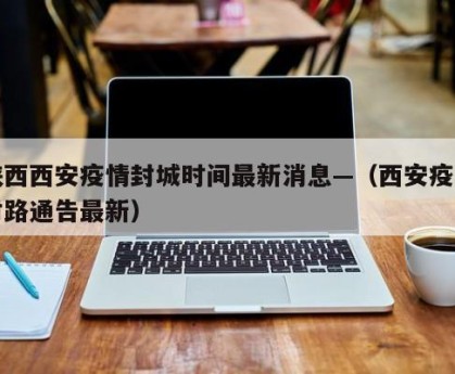 陕西西安疫情封城时间最新消息—（西安疫情封路通告最新）