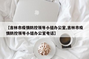 【吉林市疫情防控领导小组办公室,吉林市疫情防控领导小组办公室电话】