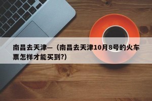 南昌去天津—（南昌去天津10月8号的火车票怎样才能买到?）