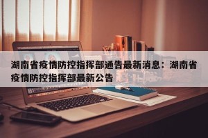 湖南省疫情防控指挥部通告最新消息：湖南省疫情防控指挥部最新公告