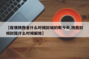 【疫情陕西省什么时候封城的呢今天,陕西封城封路什么时候解除】