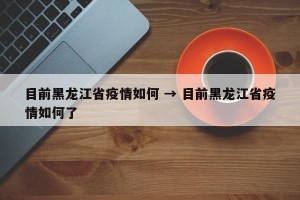 目前黑龙江省疫情如何 → 目前黑龙江省疫情如何了