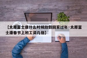 【太原富士康什么时候放假回家过年·太原富士康春节上班工资几倍】