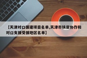 【天津对口援建项目名单,天津市扶贫协作和对口支援受援地区名单】