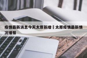 疫情最新消息今天太原新增›太原疫情最新情况播报