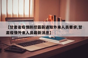 【甘肃省疫情防控最新通知外来人员要求,甘肃疫情外来人员最新消息】