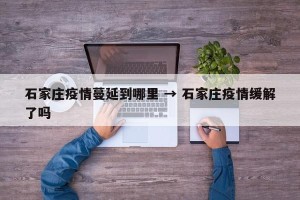 石家庄疫情蔓延到哪里 → 石家庄疫情缓解了吗