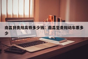 南昌到贵阳高铁多少钱：南昌至贵阳动车票多少